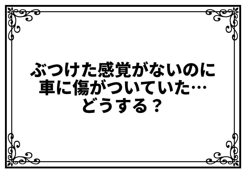 ぶつけた感覚がないのに車に傷がついていた…どうする？