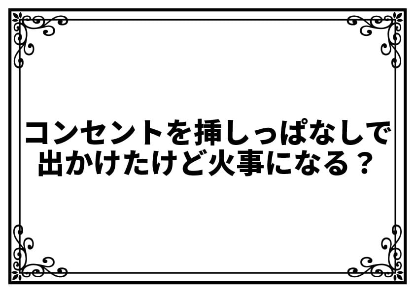 コンセントを挿しっぱなしで出かけたけど火事になる？