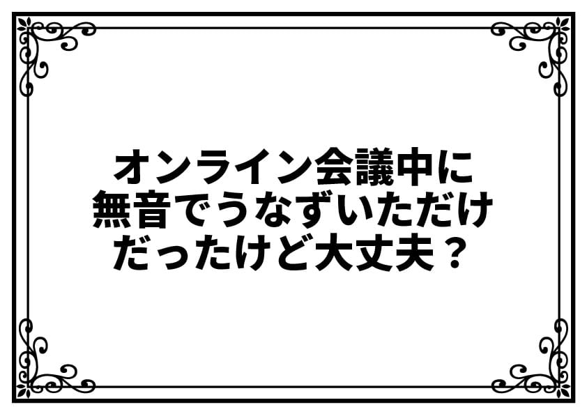 オンライン会議中に無音でうなずいただけだったけど大丈夫？