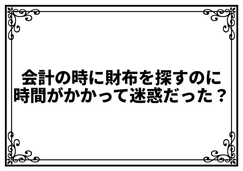 会計の時に財布を探すのに時間がかかって迷惑だった？