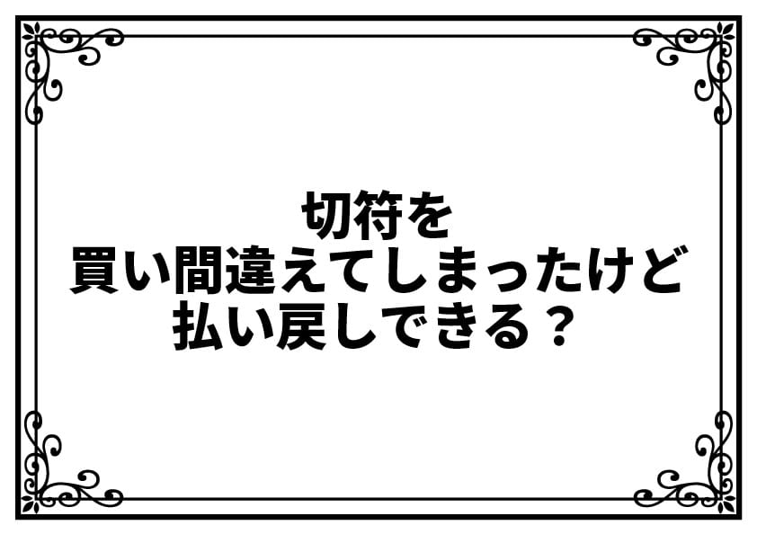 切符を買い間違えてしまったけど払い戻しできる？